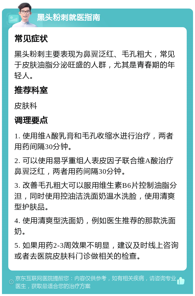 黑头粉刺就医指南 常见症状 黑头粉刺主要表现为鼻翼泛红、毛孔粗大，常见于皮肤油脂分泌旺盛的人群，尤其是青春期的年轻人。 推荐科室 皮肤科 调理要点 1. 使用维A酸乳膏和毛孔收缩水进行治疗，两者用药间隔30分钟。 2. 可以使用易孚重组人表皮因子联合维A酸治疗鼻翼泛红，两者用药间隔30分钟。 3. 改善毛孔粗大可以服用维生素B6片控制油脂分泹，同时使用控油洁洗面奶温水洗脸，使用清爽型护肤品。 4. 使用清爽型洗面奶，例如医生推荐的那款洗面奶。 5. 如果用药2-3周效果不明显，建议及时线上咨询或者去医院皮肤科门诊做相关的检查。