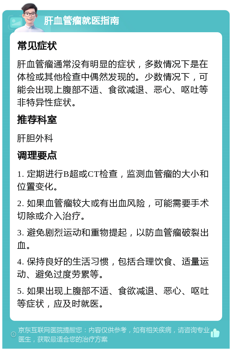 肝血管瘤就医指南 常见症状 肝血管瘤通常没有明显的症状，多数情况下是在体检或其他检查中偶然发现的。少数情况下，可能会出现上腹部不适、食欲减退、恶心、呕吐等非特异性症状。 推荐科室 肝胆外科 调理要点 1. 定期进行B超或CT检查，监测血管瘤的大小和位置变化。 2. 如果血管瘤较大或有出血风险，可能需要手术切除或介入治疗。 3. 避免剧烈运动和重物提起，以防血管瘤破裂出血。 4. 保持良好的生活习惯，包括合理饮食、适量运动、避免过度劳累等。 5. 如果出现上腹部不适、食欲减退、恶心、呕吐等症状，应及时就医。