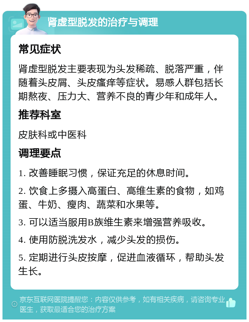 肾虚型脱发的治疗与调理 常见症状 肾虚型脱发主要表现为头发稀疏、脱落严重，伴随着头皮屑、头皮瘙痒等症状。易感人群包括长期熬夜、压力大、营养不良的青少年和成年人。 推荐科室 皮肤科或中医科 调理要点 1. 改善睡眠习惯，保证充足的休息时间。 2. 饮食上多摄入高蛋白、高维生素的食物，如鸡蛋、牛奶、瘦肉、蔬菜和水果等。 3. 可以适当服用B族维生素来增强营养吸收。 4. 使用防脱洗发水，减少头发的损伤。 5. 定期进行头皮按摩，促进血液循环，帮助头发生长。