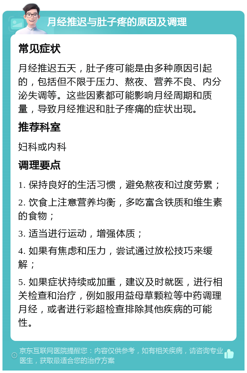 月经推迟与肚子疼的原因及调理 常见症状 月经推迟五天，肚子疼可能是由多种原因引起的，包括但不限于压力、熬夜、营养不良、内分泌失调等。这些因素都可能影响月经周期和质量，导致月经推迟和肚子疼痛的症状出现。 推荐科室 妇科或内科 调理要点 1. 保持良好的生活习惯，避免熬夜和过度劳累； 2. 饮食上注意营养均衡，多吃富含铁质和维生素的食物； 3. 适当进行运动，增强体质； 4. 如果有焦虑和压力，尝试通过放松技巧来缓解； 5. 如果症状持续或加重，建议及时就医，进行相关检查和治疗，例如服用益母草颗粒等中药调理月经，或者进行彩超检查排除其他疾病的可能性。