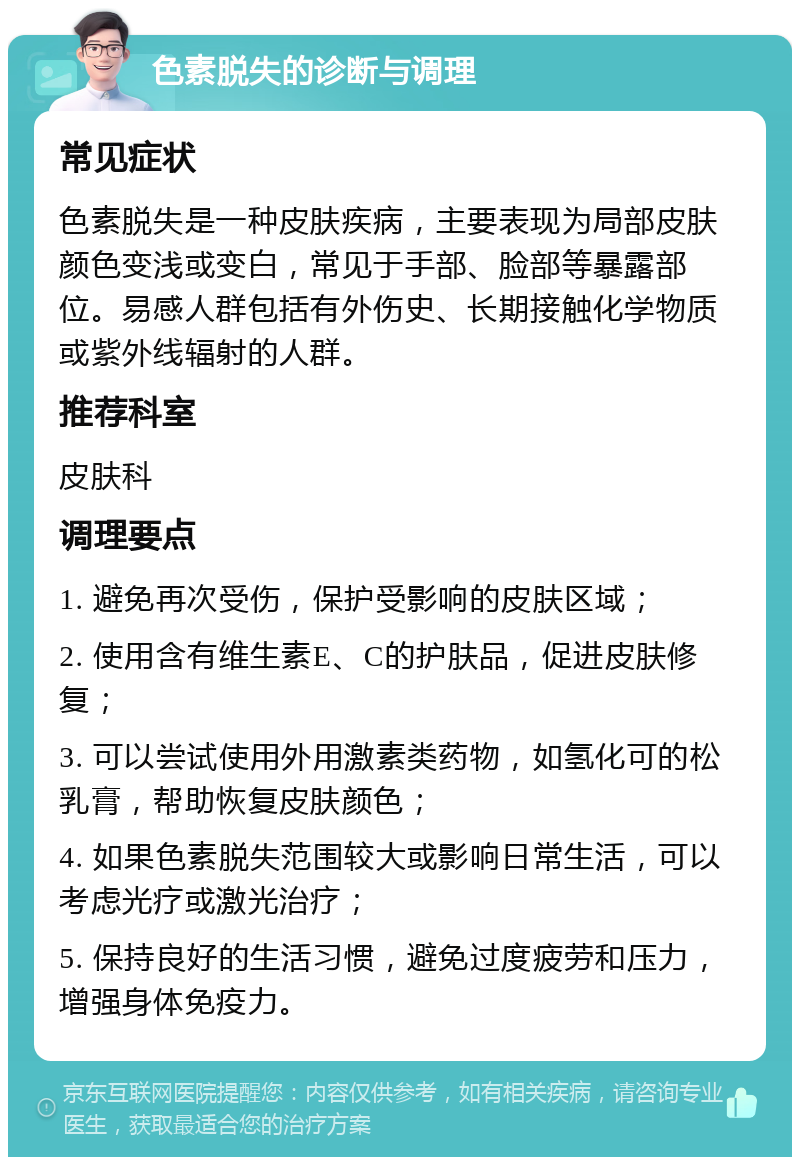 色素脱失的诊断与调理 常见症状 色素脱失是一种皮肤疾病，主要表现为局部皮肤颜色变浅或变白，常见于手部、脸部等暴露部位。易感人群包括有外伤史、长期接触化学物质或紫外线辐射的人群。 推荐科室 皮肤科 调理要点 1. 避免再次受伤，保护受影响的皮肤区域； 2. 使用含有维生素E、C的护肤品，促进皮肤修复； 3. 可以尝试使用外用激素类药物，如氢化可的松乳膏，帮助恢复皮肤颜色； 4. 如果色素脱失范围较大或影响日常生活，可以考虑光疗或激光治疗； 5. 保持良好的生活习惯，避免过度疲劳和压力，增强身体免疫力。