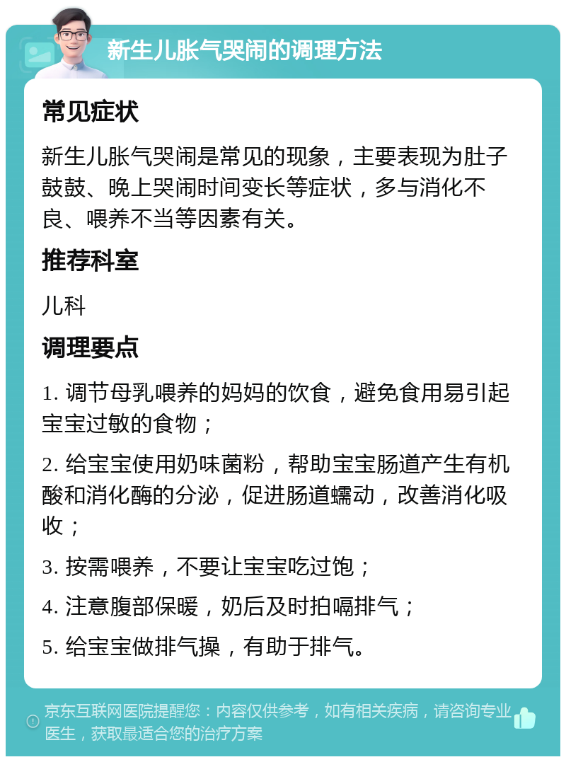 新生儿胀气哭闹的调理方法 常见症状 新生儿胀气哭闹是常见的现象，主要表现为肚子鼓鼓、晚上哭闹时间变长等症状，多与消化不良、喂养不当等因素有关。 推荐科室 儿科 调理要点 1. 调节母乳喂养的妈妈的饮食，避免食用易引起宝宝过敏的食物； 2. 给宝宝使用奶味菌粉，帮助宝宝肠道产生有机酸和消化酶的分泌，促进肠道蠕动，改善消化吸收； 3. 按需喂养，不要让宝宝吃过饱； 4. 注意腹部保暖，奶后及时拍嗝排气； 5. 给宝宝做排气操，有助于排气。