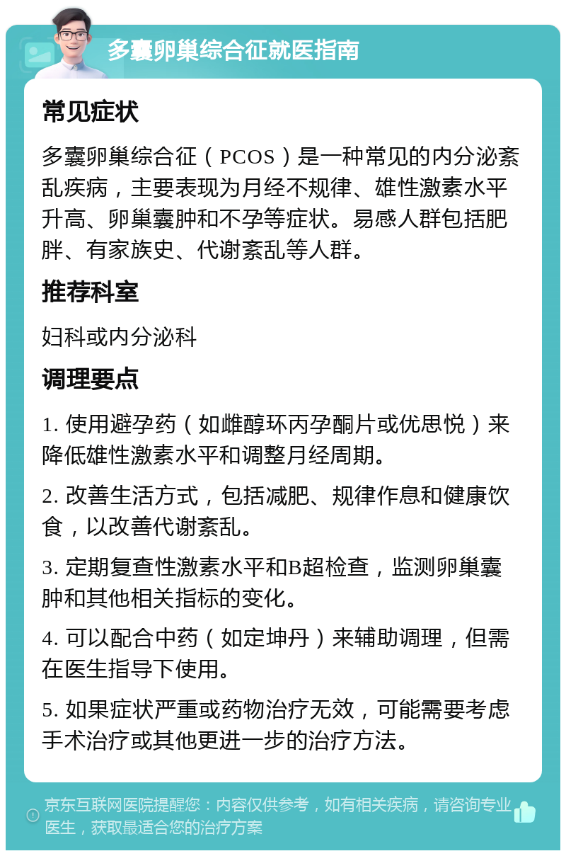 多囊卵巢综合征就医指南 常见症状 多囊卵巢综合征（PCOS）是一种常见的内分泌紊乱疾病，主要表现为月经不规律、雄性激素水平升高、卵巢囊肿和不孕等症状。易感人群包括肥胖、有家族史、代谢紊乱等人群。 推荐科室 妇科或内分泌科 调理要点 1. 使用避孕药（如雌醇环丙孕酮片或优思悦）来降低雄性激素水平和调整月经周期。 2. 改善生活方式，包括减肥、规律作息和健康饮食，以改善代谢紊乱。 3. 定期复查性激素水平和B超检查，监测卵巢囊肿和其他相关指标的变化。 4. 可以配合中药（如定坤丹）来辅助调理，但需在医生指导下使用。 5. 如果症状严重或药物治疗无效，可能需要考虑手术治疗或其他更进一步的治疗方法。