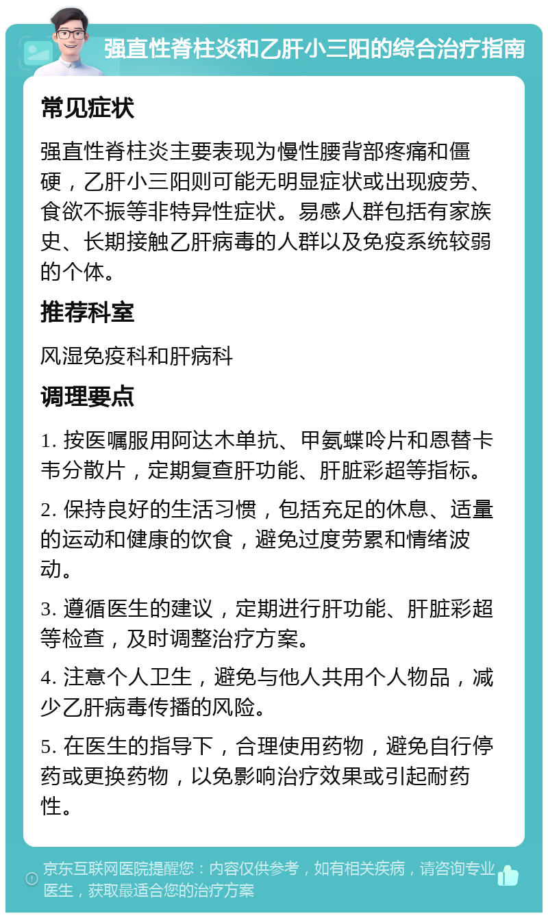 强直性脊柱炎和乙肝小三阳的综合治疗指南 常见症状 强直性脊柱炎主要表现为慢性腰背部疼痛和僵硬，乙肝小三阳则可能无明显症状或出现疲劳、食欲不振等非特异性症状。易感人群包括有家族史、长期接触乙肝病毒的人群以及免疫系统较弱的个体。 推荐科室 风湿免疫科和肝病科 调理要点 1. 按医嘱服用阿达木单抗、甲氨蝶呤片和恩替卡韦分散片，定期复查肝功能、肝脏彩超等指标。 2. 保持良好的生活习惯，包括充足的休息、适量的运动和健康的饮食，避免过度劳累和情绪波动。 3. 遵循医生的建议，定期进行肝功能、肝脏彩超等检查，及时调整治疗方案。 4. 注意个人卫生，避免与他人共用个人物品，减少乙肝病毒传播的风险。 5. 在医生的指导下，合理使用药物，避免自行停药或更换药物，以免影响治疗效果或引起耐药性。