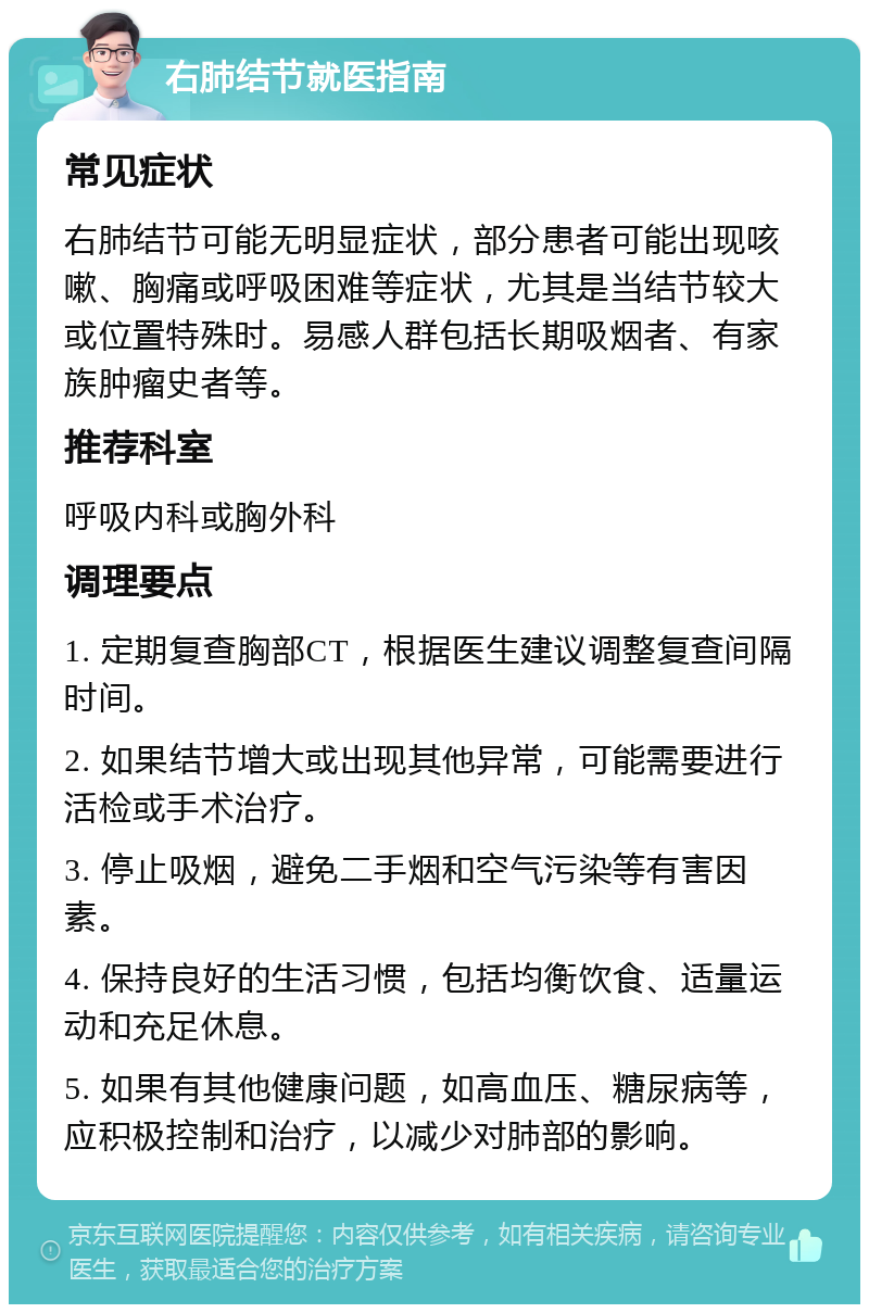 右肺结节就医指南 常见症状 右肺结节可能无明显症状，部分患者可能出现咳嗽、胸痛或呼吸困难等症状，尤其是当结节较大或位置特殊时。易感人群包括长期吸烟者、有家族肿瘤史者等。 推荐科室 呼吸内科或胸外科 调理要点 1. 定期复查胸部CT，根据医生建议调整复查间隔时间。 2. 如果结节增大或出现其他异常，可能需要进行活检或手术治疗。 3. 停止吸烟，避免二手烟和空气污染等有害因素。 4. 保持良好的生活习惯，包括均衡饮食、适量运动和充足休息。 5. 如果有其他健康问题，如高血压、糖尿病等，应积极控制和治疗，以减少对肺部的影响。