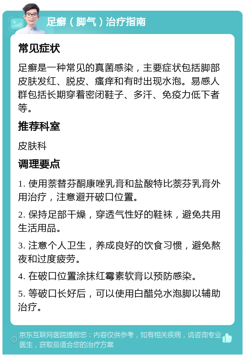 足癣（脚气）治疗指南 常见症状 足癣是一种常见的真菌感染，主要症状包括脚部皮肤发红、脱皮、瘙痒和有时出现水泡。易感人群包括长期穿着密闭鞋子、多汗、免疫力低下者等。 推荐科室 皮肤科 调理要点 1. 使用萘替芬酮康唑乳膏和盐酸特比萘芬乳膏外用治疗，注意避开破口位置。 2. 保持足部干燥，穿透气性好的鞋袜，避免共用生活用品。 3. 注意个人卫生，养成良好的饮食习惯，避免熬夜和过度疲劳。 4. 在破口位置涂抹红霉素软膏以预防感染。 5. 等破口长好后，可以使用白醋兑水泡脚以辅助治疗。