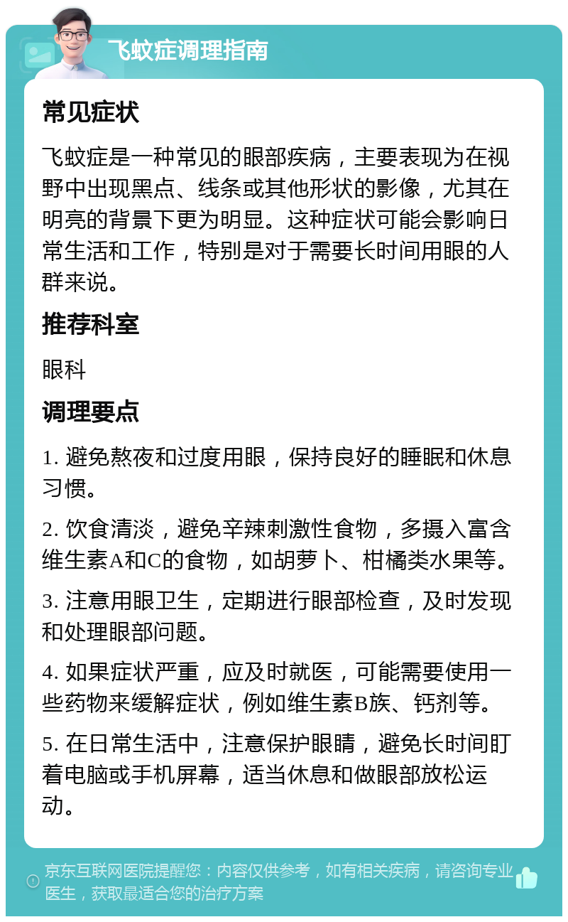 飞蚊症调理指南 常见症状 飞蚊症是一种常见的眼部疾病，主要表现为在视野中出现黑点、线条或其他形状的影像，尤其在明亮的背景下更为明显。这种症状可能会影响日常生活和工作，特别是对于需要长时间用眼的人群来说。 推荐科室 眼科 调理要点 1. 避免熬夜和过度用眼，保持良好的睡眠和休息习惯。 2. 饮食清淡，避免辛辣刺激性食物，多摄入富含维生素A和C的食物，如胡萝卜、柑橘类水果等。 3. 注意用眼卫生，定期进行眼部检查，及时发现和处理眼部问题。 4. 如果症状严重，应及时就医，可能需要使用一些药物来缓解症状，例如维生素B族、钙剂等。 5. 在日常生活中，注意保护眼睛，避免长时间盯着电脑或手机屏幕，适当休息和做眼部放松运动。