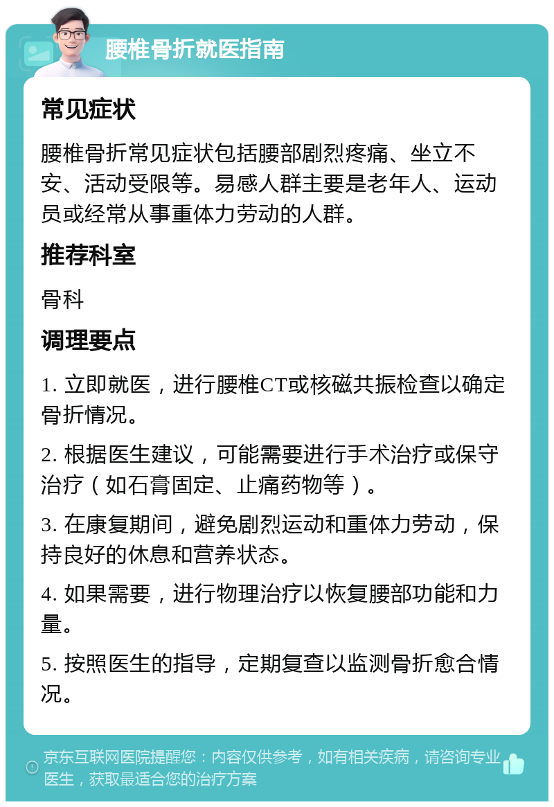 腰椎骨折就医指南 常见症状 腰椎骨折常见症状包括腰部剧烈疼痛、坐立不安、活动受限等。易感人群主要是老年人、运动员或经常从事重体力劳动的人群。 推荐科室 骨科 调理要点 1. 立即就医，进行腰椎CT或核磁共振检查以确定骨折情况。 2. 根据医生建议，可能需要进行手术治疗或保守治疗（如石膏固定、止痛药物等）。 3. 在康复期间，避免剧烈运动和重体力劳动，保持良好的休息和营养状态。 4. 如果需要，进行物理治疗以恢复腰部功能和力量。 5. 按照医生的指导，定期复查以监测骨折愈合情况。