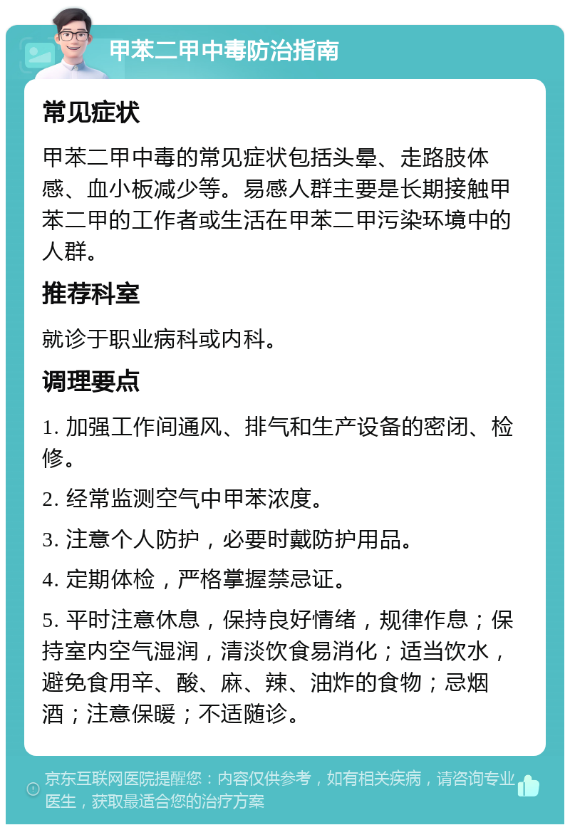 甲苯二甲中毒防治指南 常见症状 甲苯二甲中毒的常见症状包括头晕、走路肢体感、血小板减少等。易感人群主要是长期接触甲苯二甲的工作者或生活在甲苯二甲污染环境中的人群。 推荐科室 就诊于职业病科或内科。 调理要点 1. 加强工作间通风、排气和生产设备的密闭、检修。 2. 经常监测空气中甲苯浓度。 3. 注意个人防护，必要时戴防护用品。 4. 定期体检，严格掌握禁忌证。 5. 平时注意休息，保持良好情绪，规律作息；保持室内空气湿润，清淡饮食易消化；适当饮水，避免食用辛、酸、麻、辣、油炸的食物；忌烟酒；注意保暖；不适随诊。