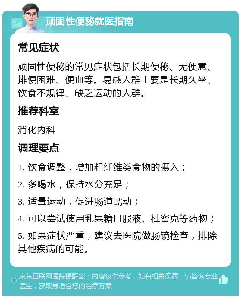 顽固性便秘就医指南 常见症状 顽固性便秘的常见症状包括长期便秘、无便意、排便困难、便血等。易感人群主要是长期久坐、饮食不规律、缺乏运动的人群。 推荐科室 消化内科 调理要点 1. 饮食调整，增加粗纤维类食物的摄入； 2. 多喝水，保持水分充足； 3. 适量运动，促进肠道蠕动； 4. 可以尝试使用乳果糖口服液、杜密克等药物； 5. 如果症状严重，建议去医院做肠镜检查，排除其他疾病的可能。