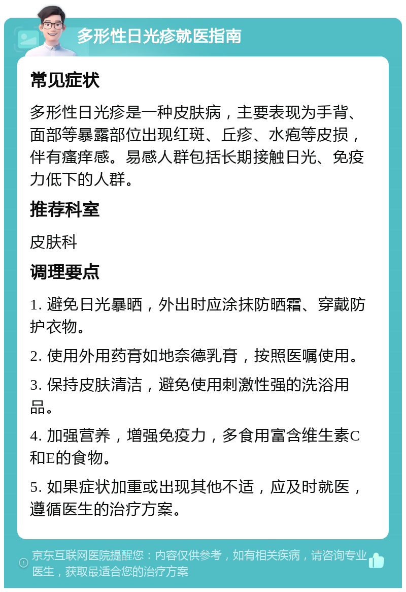 多形性日光疹就医指南 常见症状 多形性日光疹是一种皮肤病，主要表现为手背、面部等暴露部位出现红斑、丘疹、水疱等皮损，伴有瘙痒感。易感人群包括长期接触日光、免疫力低下的人群。 推荐科室 皮肤科 调理要点 1. 避免日光暴晒，外出时应涂抹防晒霜、穿戴防护衣物。 2. 使用外用药膏如地奈德乳膏，按照医嘱使用。 3. 保持皮肤清洁，避免使用刺激性强的洗浴用品。 4. 加强营养，增强免疫力，多食用富含维生素C和E的食物。 5. 如果症状加重或出现其他不适，应及时就医，遵循医生的治疗方案。