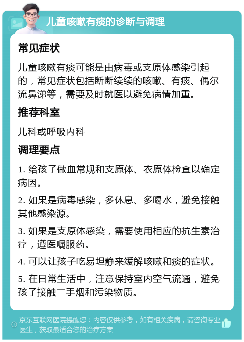 儿童咳嗽有痰的诊断与调理 常见症状 儿童咳嗽有痰可能是由病毒或支原体感染引起的，常见症状包括断断续续的咳嗽、有痰、偶尔流鼻涕等，需要及时就医以避免病情加重。 推荐科室 儿科或呼吸内科 调理要点 1. 给孩子做血常规和支原体、衣原体检查以确定病因。 2. 如果是病毒感染，多休息、多喝水，避免接触其他感染源。 3. 如果是支原体感染，需要使用相应的抗生素治疗，遵医嘱服药。 4. 可以让孩子吃易坦静来缓解咳嗽和痰的症状。 5. 在日常生活中，注意保持室内空气流通，避免孩子接触二手烟和污染物质。