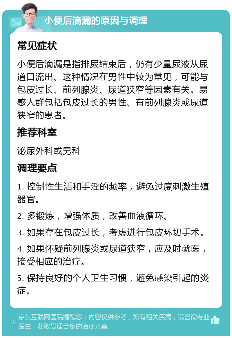 小便后滴漏的原因与调理 常见症状 小便后滴漏是指排尿结束后，仍有少量尿液从尿道口流出。这种情况在男性中较为常见，可能与包皮过长、前列腺炎、尿道狭窄等因素有关。易感人群包括包皮过长的男性、有前列腺炎或尿道狭窄的患者。 推荐科室 泌尿外科或男科 调理要点 1. 控制性生活和手淫的频率，避免过度刺激生殖器官。 2. 多锻炼，增强体质，改善血液循环。 3. 如果存在包皮过长，考虑进行包皮环切手术。 4. 如果怀疑前列腺炎或尿道狭窄，应及时就医，接受相应的治疗。 5. 保持良好的个人卫生习惯，避免感染引起的炎症。