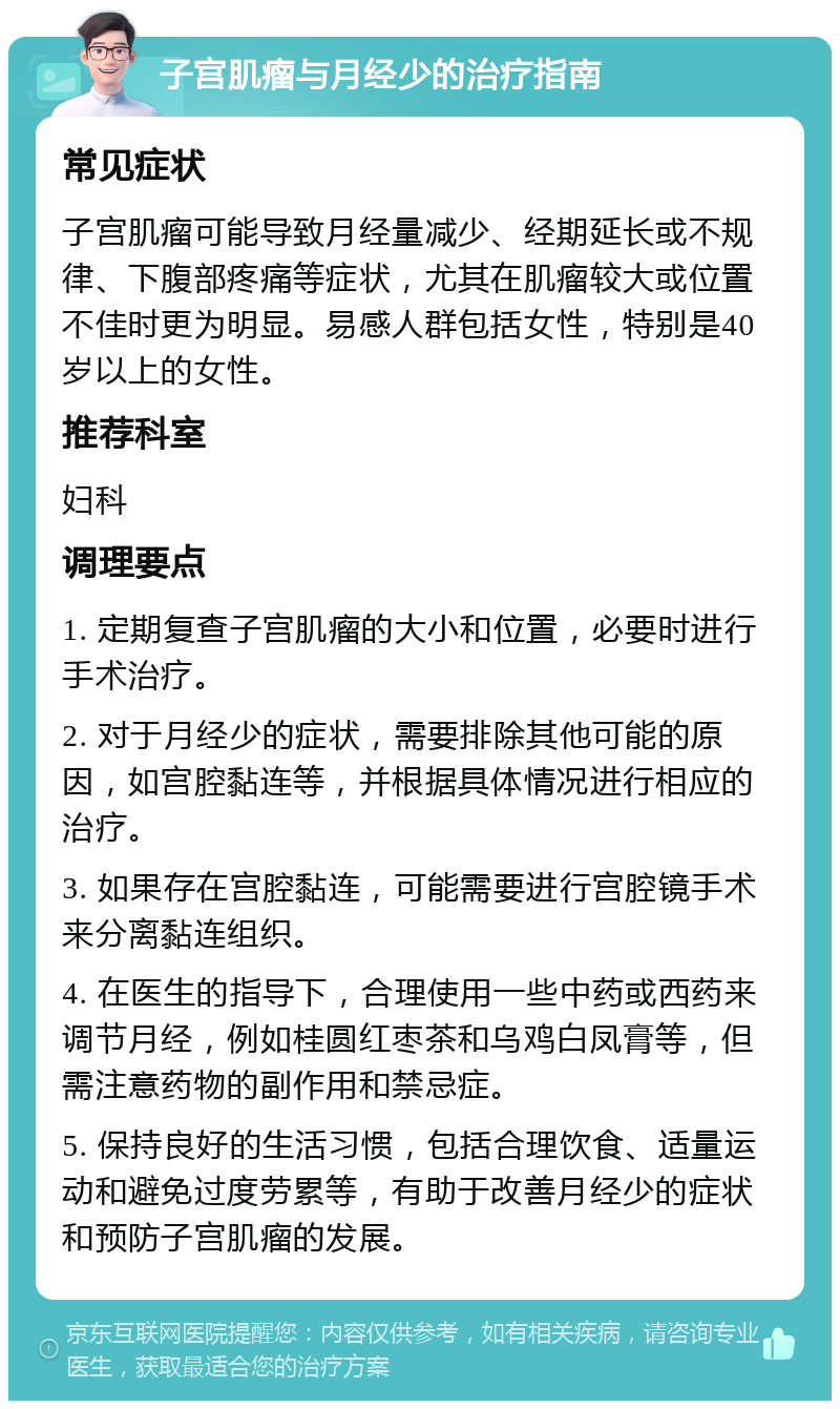 子宫肌瘤与月经少的治疗指南 常见症状 子宫肌瘤可能导致月经量减少、经期延长或不规律、下腹部疼痛等症状，尤其在肌瘤较大或位置不佳时更为明显。易感人群包括女性，特别是40岁以上的女性。 推荐科室 妇科 调理要点 1. 定期复查子宫肌瘤的大小和位置，必要时进行手术治疗。 2. 对于月经少的症状，需要排除其他可能的原因，如宫腔黏连等，并根据具体情况进行相应的治疗。 3. 如果存在宫腔黏连，可能需要进行宫腔镜手术来分离黏连组织。 4. 在医生的指导下，合理使用一些中药或西药来调节月经，例如桂圆红枣茶和乌鸡白凤膏等，但需注意药物的副作用和禁忌症。 5. 保持良好的生活习惯，包括合理饮食、适量运动和避免过度劳累等，有助于改善月经少的症状和预防子宫肌瘤的发展。