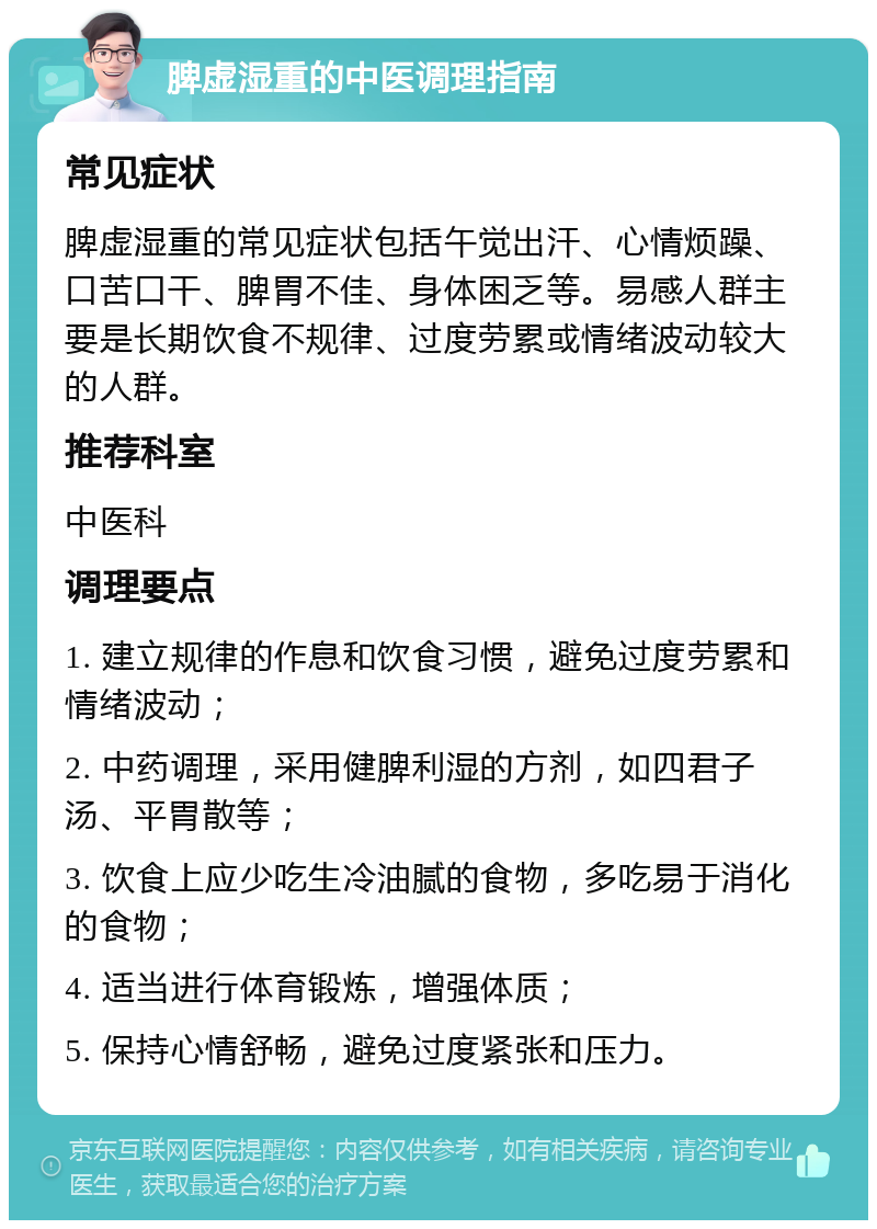 脾虚湿重的中医调理指南 常见症状 脾虚湿重的常见症状包括午觉出汗、心情烦躁、口苦口干、脾胃不佳、身体困乏等。易感人群主要是长期饮食不规律、过度劳累或情绪波动较大的人群。 推荐科室 中医科 调理要点 1. 建立规律的作息和饮食习惯，避免过度劳累和情绪波动； 2. 中药调理，采用健脾利湿的方剂，如四君子汤、平胃散等； 3. 饮食上应少吃生冷油腻的食物，多吃易于消化的食物； 4. 适当进行体育锻炼，增强体质； 5. 保持心情舒畅，避免过度紧张和压力。