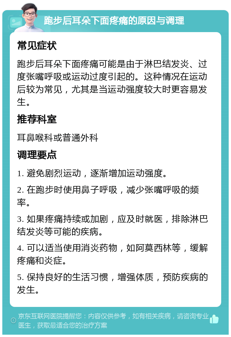 跑步后耳朵下面疼痛的原因与调理 常见症状 跑步后耳朵下面疼痛可能是由于淋巴结发炎、过度张嘴呼吸或运动过度引起的。这种情况在运动后较为常见，尤其是当运动强度较大时更容易发生。 推荐科室 耳鼻喉科或普通外科 调理要点 1. 避免剧烈运动，逐渐增加运动强度。 2. 在跑步时使用鼻子呼吸，减少张嘴呼吸的频率。 3. 如果疼痛持续或加剧，应及时就医，排除淋巴结发炎等可能的疾病。 4. 可以适当使用消炎药物，如阿莫西林等，缓解疼痛和炎症。 5. 保持良好的生活习惯，增强体质，预防疾病的发生。