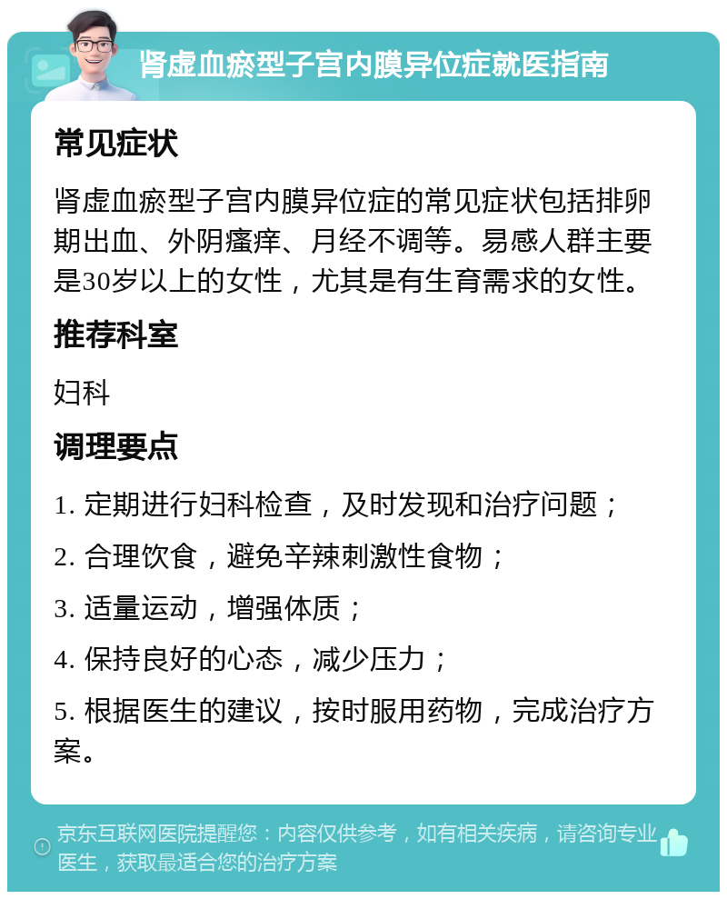 肾虚血瘀型子宫内膜异位症就医指南 常见症状 肾虚血瘀型子宫内膜异位症的常见症状包括排卵期出血、外阴瘙痒、月经不调等。易感人群主要是30岁以上的女性，尤其是有生育需求的女性。 推荐科室 妇科 调理要点 1. 定期进行妇科检查，及时发现和治疗问题； 2. 合理饮食，避免辛辣刺激性食物； 3. 适量运动，增强体质； 4. 保持良好的心态，减少压力； 5. 根据医生的建议，按时服用药物，完成治疗方案。