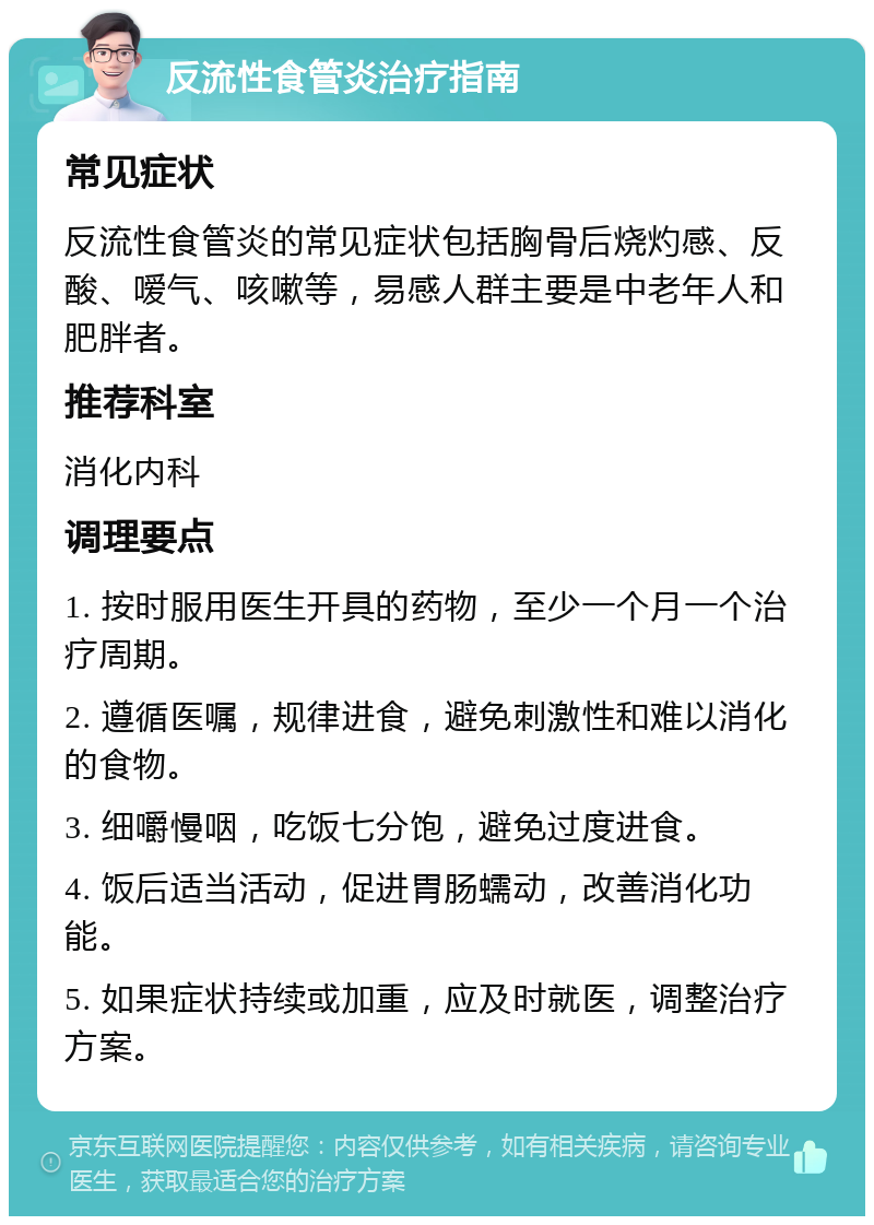 反流性食管炎治疗指南 常见症状 反流性食管炎的常见症状包括胸骨后烧灼感、反酸、嗳气、咳嗽等，易感人群主要是中老年人和肥胖者。 推荐科室 消化内科 调理要点 1. 按时服用医生开具的药物，至少一个月一个治疗周期。 2. 遵循医嘱，规律进食，避免刺激性和难以消化的食物。 3. 细嚼慢咽，吃饭七分饱，避免过度进食。 4. 饭后适当活动，促进胃肠蠕动，改善消化功能。 5. 如果症状持续或加重，应及时就医，调整治疗方案。