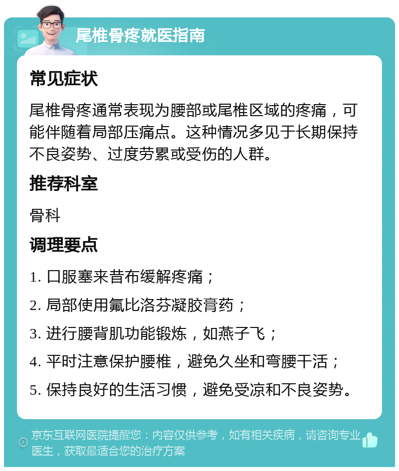 尾椎骨疼就医指南 常见症状 尾椎骨疼通常表现为腰部或尾椎区域的疼痛，可能伴随着局部压痛点。这种情况多见于长期保持不良姿势、过度劳累或受伤的人群。 推荐科室 骨科 调理要点 1. 口服塞来昔布缓解疼痛； 2. 局部使用氟比洛芬凝胶膏药； 3. 进行腰背肌功能锻炼，如燕子飞； 4. 平时注意保护腰椎，避免久坐和弯腰干活； 5. 保持良好的生活习惯，避免受凉和不良姿势。