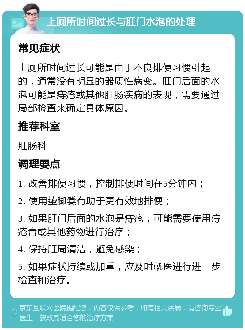 上厕所时间过长与肛门水泡的处理 常见症状 上厕所时间过长可能是由于不良排便习惯引起的，通常没有明显的器质性病变。肛门后面的水泡可能是痔疮或其他肛肠疾病的表现，需要通过局部检查来确定具体原因。 推荐科室 肛肠科 调理要点 1. 改善排便习惯，控制排便时间在5分钟内； 2. 使用垫脚凳有助于更有效地排便； 3. 如果肛门后面的水泡是痔疮，可能需要使用痔疮膏或其他药物进行治疗； 4. 保持肛周清洁，避免感染； 5. 如果症状持续或加重，应及时就医进行进一步检查和治疗。