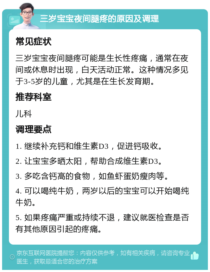 三岁宝宝夜间腿疼的原因及调理 常见症状 三岁宝宝夜间腿疼可能是生长性疼痛，通常在夜间或休息时出现，白天活动正常。这种情况多见于3-5岁的儿童，尤其是在生长发育期。 推荐科室 儿科 调理要点 1. 继续补充钙和维生素D3，促进钙吸收。 2. 让宝宝多晒太阳，帮助合成维生素D3。 3. 多吃含钙高的食物，如鱼虾蛋奶瘦肉等。 4. 可以喝纯牛奶，两岁以后的宝宝可以开始喝纯牛奶。 5. 如果疼痛严重或持续不退，建议就医检查是否有其他原因引起的疼痛。