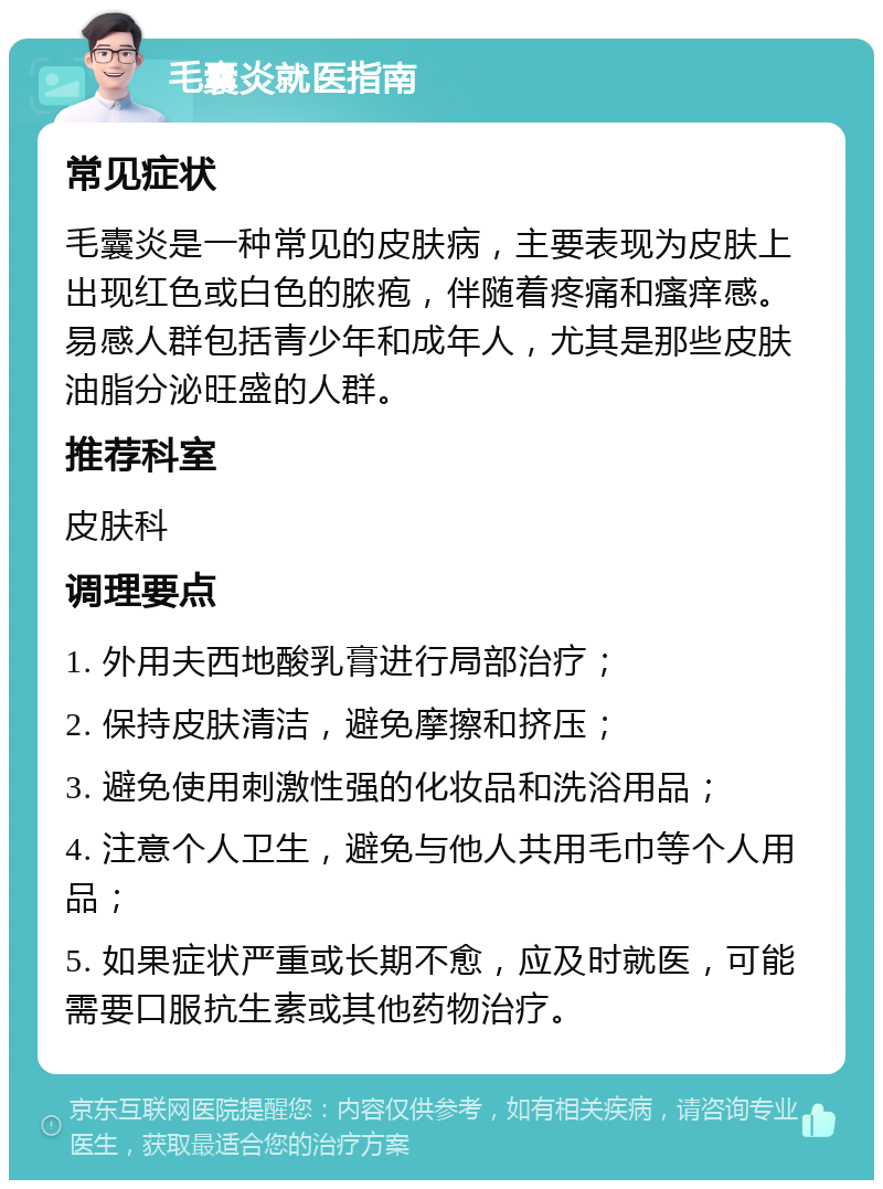 毛囊炎就医指南 常见症状 毛囊炎是一种常见的皮肤病，主要表现为皮肤上出现红色或白色的脓疱，伴随着疼痛和瘙痒感。易感人群包括青少年和成年人，尤其是那些皮肤油脂分泌旺盛的人群。 推荐科室 皮肤科 调理要点 1. 外用夫西地酸乳膏进行局部治疗； 2. 保持皮肤清洁，避免摩擦和挤压； 3. 避免使用刺激性强的化妆品和洗浴用品； 4. 注意个人卫生，避免与他人共用毛巾等个人用品； 5. 如果症状严重或长期不愈，应及时就医，可能需要口服抗生素或其他药物治疗。