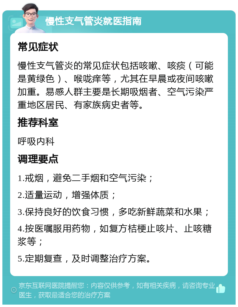 慢性支气管炎就医指南 常见症状 慢性支气管炎的常见症状包括咳嗽、咳痰（可能是黄绿色）、喉咙痒等，尤其在早晨或夜间咳嗽加重。易感人群主要是长期吸烟者、空气污染严重地区居民、有家族病史者等。 推荐科室 呼吸内科 调理要点 1.戒烟，避免二手烟和空气污染； 2.适量运动，增强体质； 3.保持良好的饮食习惯，多吃新鲜蔬菜和水果； 4.按医嘱服用药物，如复方桔梗止咳片、止咳糖浆等； 5.定期复查，及时调整治疗方案。