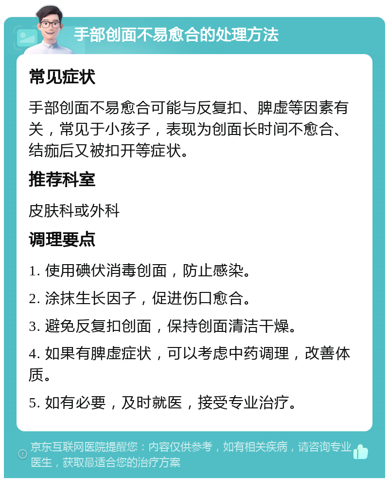 手部创面不易愈合的处理方法 常见症状 手部创面不易愈合可能与反复扣、脾虚等因素有关，常见于小孩子，表现为创面长时间不愈合、结痂后又被扣开等症状。 推荐科室 皮肤科或外科 调理要点 1. 使用碘伏消毒创面，防止感染。 2. 涂抹生长因子，促进伤口愈合。 3. 避免反复扣创面，保持创面清洁干燥。 4. 如果有脾虚症状，可以考虑中药调理，改善体质。 5. 如有必要，及时就医，接受专业治疗。