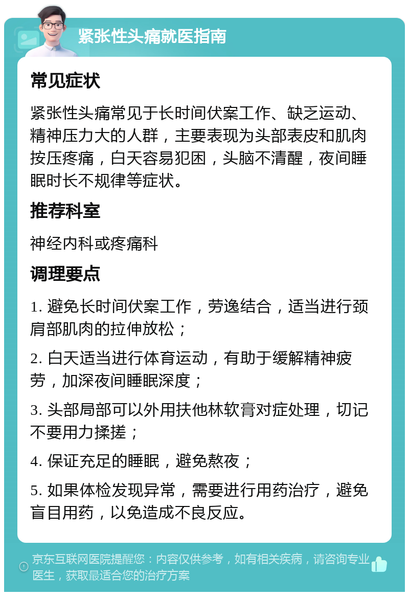 紧张性头痛就医指南 常见症状 紧张性头痛常见于长时间伏案工作、缺乏运动、精神压力大的人群，主要表现为头部表皮和肌肉按压疼痛，白天容易犯困，头脑不清醒，夜间睡眠时长不规律等症状。 推荐科室 神经内科或疼痛科 调理要点 1. 避免长时间伏案工作，劳逸结合，适当进行颈肩部肌肉的拉伸放松； 2. 白天适当进行体育运动，有助于缓解精神疲劳，加深夜间睡眠深度； 3. 头部局部可以外用扶他林软膏对症处理，切记不要用力揉搓； 4. 保证充足的睡眠，避免熬夜； 5. 如果体检发现异常，需要进行用药治疗，避免盲目用药，以免造成不良反应。