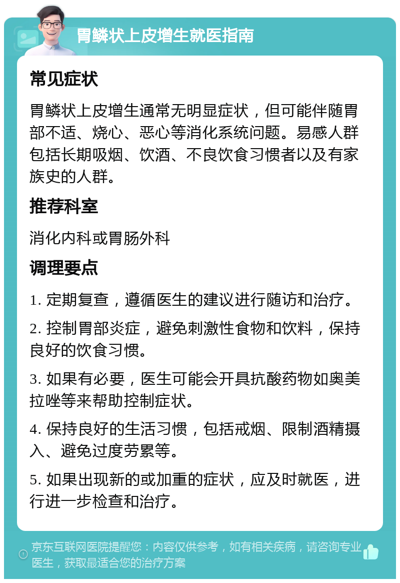 胃鳞状上皮增生就医指南 常见症状 胃鳞状上皮增生通常无明显症状，但可能伴随胃部不适、烧心、恶心等消化系统问题。易感人群包括长期吸烟、饮酒、不良饮食习惯者以及有家族史的人群。 推荐科室 消化内科或胃肠外科 调理要点 1. 定期复查，遵循医生的建议进行随访和治疗。 2. 控制胃部炎症，避免刺激性食物和饮料，保持良好的饮食习惯。 3. 如果有必要，医生可能会开具抗酸药物如奥美拉唑等来帮助控制症状。 4. 保持良好的生活习惯，包括戒烟、限制酒精摄入、避免过度劳累等。 5. 如果出现新的或加重的症状，应及时就医，进行进一步检查和治疗。