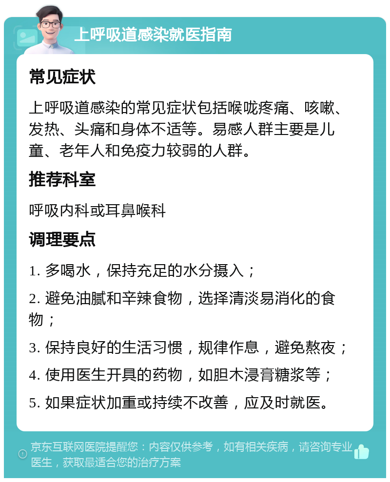 上呼吸道感染就医指南 常见症状 上呼吸道感染的常见症状包括喉咙疼痛、咳嗽、发热、头痛和身体不适等。易感人群主要是儿童、老年人和免疫力较弱的人群。 推荐科室 呼吸内科或耳鼻喉科 调理要点 1. 多喝水，保持充足的水分摄入； 2. 避免油腻和辛辣食物，选择清淡易消化的食物； 3. 保持良好的生活习惯，规律作息，避免熬夜； 4. 使用医生开具的药物，如胆木浸膏糖浆等； 5. 如果症状加重或持续不改善，应及时就医。