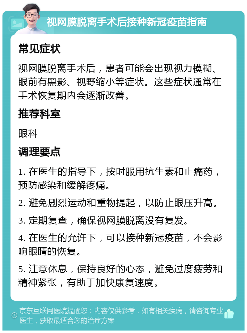 视网膜脱离手术后接种新冠疫苗指南 常见症状 视网膜脱离手术后，患者可能会出现视力模糊、眼前有黑影、视野缩小等症状。这些症状通常在手术恢复期内会逐渐改善。 推荐科室 眼科 调理要点 1. 在医生的指导下，按时服用抗生素和止痛药，预防感染和缓解疼痛。 2. 避免剧烈运动和重物提起，以防止眼压升高。 3. 定期复查，确保视网膜脱离没有复发。 4. 在医生的允许下，可以接种新冠疫苗，不会影响眼睛的恢复。 5. 注意休息，保持良好的心态，避免过度疲劳和精神紧张，有助于加快康复速度。