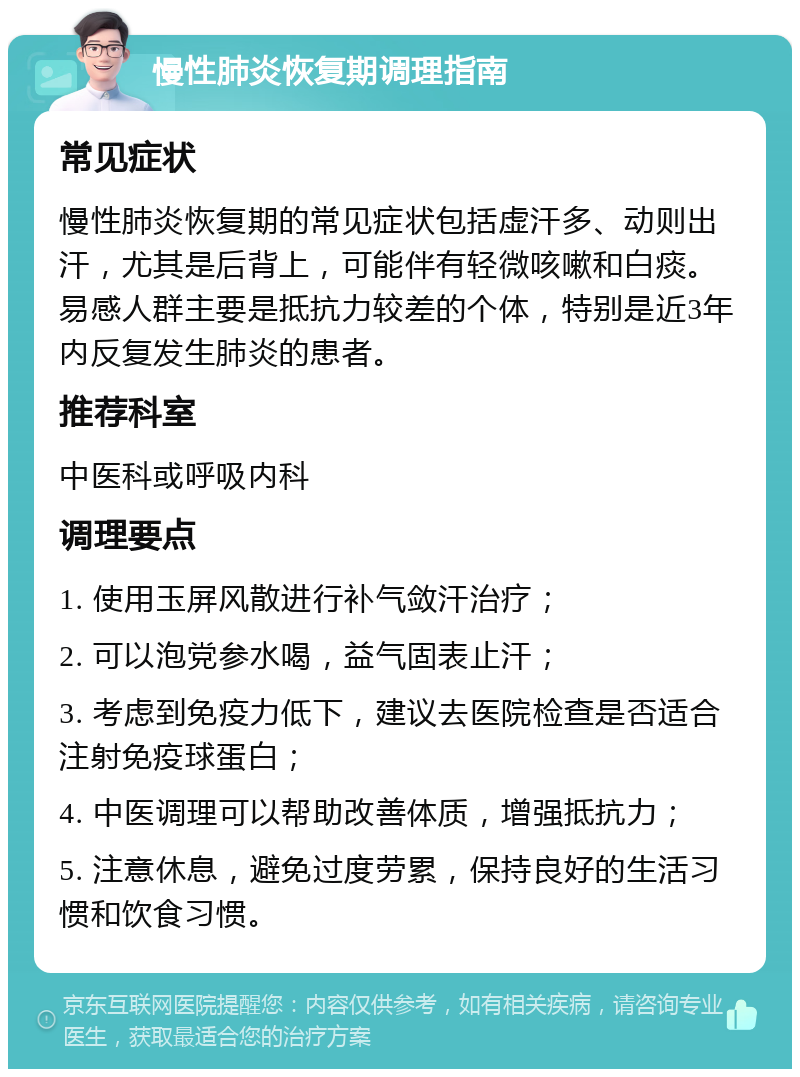 慢性肺炎恢复期调理指南 常见症状 慢性肺炎恢复期的常见症状包括虚汗多、动则出汗，尤其是后背上，可能伴有轻微咳嗽和白痰。易感人群主要是抵抗力较差的个体，特别是近3年内反复发生肺炎的患者。 推荐科室 中医科或呼吸内科 调理要点 1. 使用玉屏风散进行补气敛汗治疗； 2. 可以泡党参水喝，益气固表止汗； 3. 考虑到免疫力低下，建议去医院检查是否适合注射免疫球蛋白； 4. 中医调理可以帮助改善体质，增强抵抗力； 5. 注意休息，避免过度劳累，保持良好的生活习惯和饮食习惯。