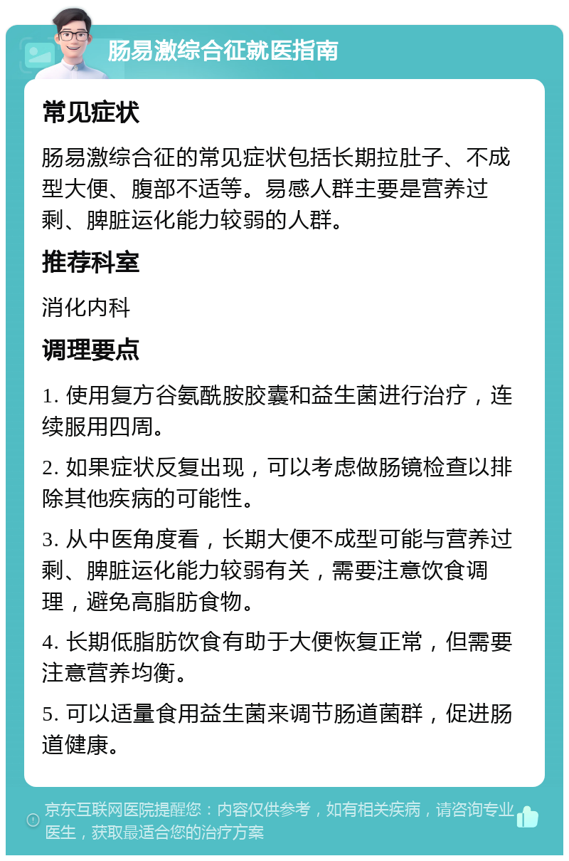 肠易激综合征就医指南 常见症状 肠易激综合征的常见症状包括长期拉肚子、不成型大便、腹部不适等。易感人群主要是营养过剩、脾脏运化能力较弱的人群。 推荐科室 消化内科 调理要点 1. 使用复方谷氨酰胺胶囊和益生菌进行治疗，连续服用四周。 2. 如果症状反复出现，可以考虑做肠镜检查以排除其他疾病的可能性。 3. 从中医角度看，长期大便不成型可能与营养过剩、脾脏运化能力较弱有关，需要注意饮食调理，避免高脂肪食物。 4. 长期低脂肪饮食有助于大便恢复正常，但需要注意营养均衡。 5. 可以适量食用益生菌来调节肠道菌群，促进肠道健康。