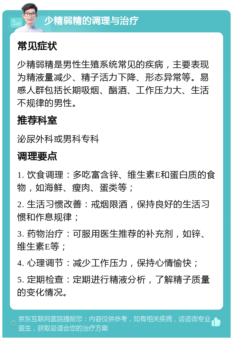 少精弱精的调理与治疗 常见症状 少精弱精是男性生殖系统常见的疾病，主要表现为精液量减少、精子活力下降、形态异常等。易感人群包括长期吸烟、酗酒、工作压力大、生活不规律的男性。 推荐科室 泌尿外科或男科专科 调理要点 1. 饮食调理：多吃富含锌、维生素E和蛋白质的食物，如海鲜、瘦肉、蛋类等； 2. 生活习惯改善：戒烟限酒，保持良好的生活习惯和作息规律； 3. 药物治疗：可服用医生推荐的补充剂，如锌、维生素E等； 4. 心理调节：减少工作压力，保持心情愉快； 5. 定期检查：定期进行精液分析，了解精子质量的变化情况。