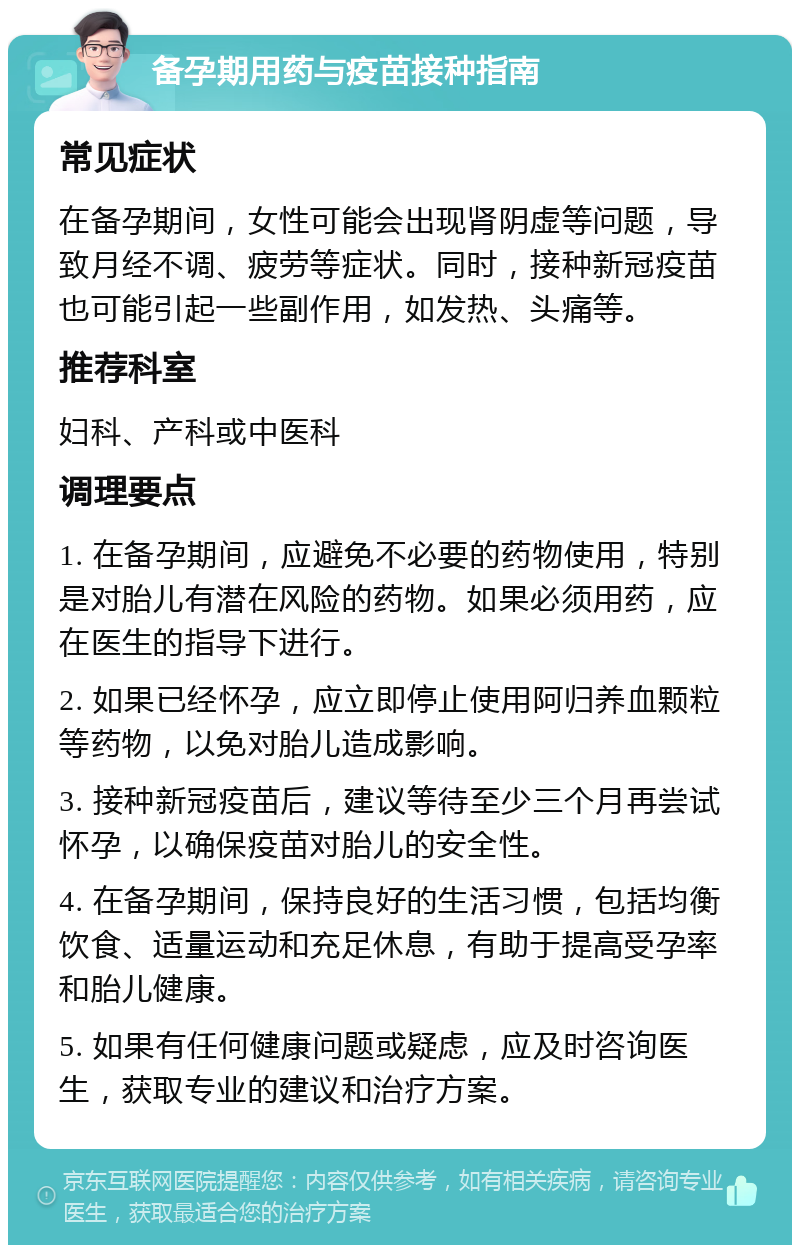 备孕期用药与疫苗接种指南 常见症状 在备孕期间，女性可能会出现肾阴虚等问题，导致月经不调、疲劳等症状。同时，接种新冠疫苗也可能引起一些副作用，如发热、头痛等。 推荐科室 妇科、产科或中医科 调理要点 1. 在备孕期间，应避免不必要的药物使用，特别是对胎儿有潜在风险的药物。如果必须用药，应在医生的指导下进行。 2. 如果已经怀孕，应立即停止使用阿归养血颗粒等药物，以免对胎儿造成影响。 3. 接种新冠疫苗后，建议等待至少三个月再尝试怀孕，以确保疫苗对胎儿的安全性。 4. 在备孕期间，保持良好的生活习惯，包括均衡饮食、适量运动和充足休息，有助于提高受孕率和胎儿健康。 5. 如果有任何健康问题或疑虑，应及时咨询医生，获取专业的建议和治疗方案。