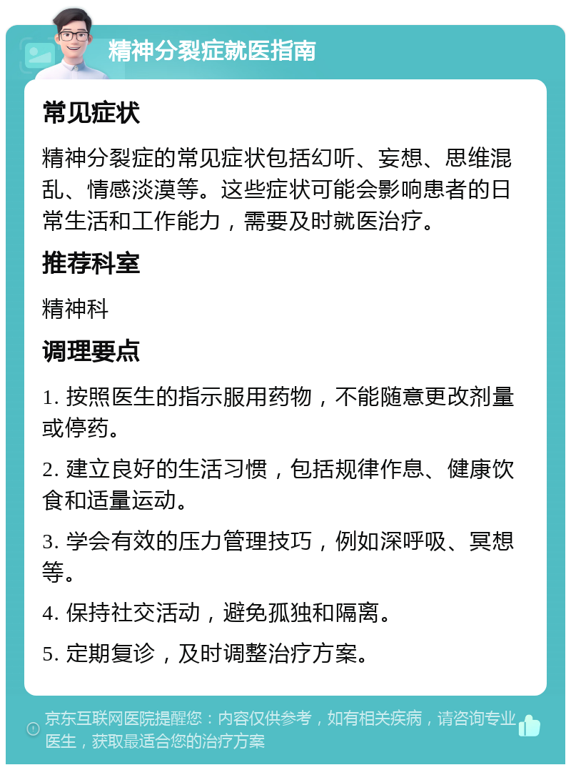 精神分裂症就医指南 常见症状 精神分裂症的常见症状包括幻听、妄想、思维混乱、情感淡漠等。这些症状可能会影响患者的日常生活和工作能力，需要及时就医治疗。 推荐科室 精神科 调理要点 1. 按照医生的指示服用药物，不能随意更改剂量或停药。 2. 建立良好的生活习惯，包括规律作息、健康饮食和适量运动。 3. 学会有效的压力管理技巧，例如深呼吸、冥想等。 4. 保持社交活动，避免孤独和隔离。 5. 定期复诊，及时调整治疗方案。