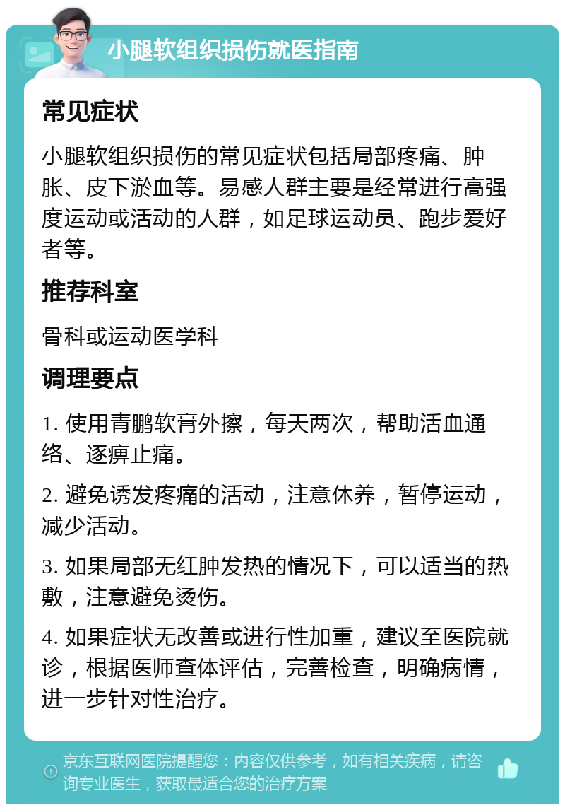 小腿软组织损伤就医指南 常见症状 小腿软组织损伤的常见症状包括局部疼痛、肿胀、皮下淤血等。易感人群主要是经常进行高强度运动或活动的人群，如足球运动员、跑步爱好者等。 推荐科室 骨科或运动医学科 调理要点 1. 使用青鹏软膏外擦，每天两次，帮助活血通络、逐痹止痛。 2. 避免诱发疼痛的活动，注意休养，暂停运动，减少活动。 3. 如果局部无红肿发热的情况下，可以适当的热敷，注意避免烫伤。 4. 如果症状无改善或进行性加重，建议至医院就诊，根据医师查体评估，完善检查，明确病情，进一步针对性治疗。