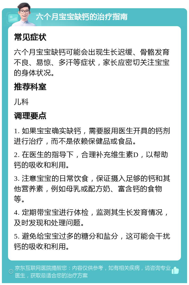 六个月宝宝缺钙的治疗指南 常见症状 六个月宝宝缺钙可能会出现生长迟缓、骨骼发育不良、易惊、多汗等症状，家长应密切关注宝宝的身体状况。 推荐科室 儿科 调理要点 1. 如果宝宝确实缺钙，需要服用医生开具的钙剂进行治疗，而不是依赖保健品或食品。 2. 在医生的指导下，合理补充维生素D，以帮助钙的吸收和利用。 3. 注意宝宝的日常饮食，保证摄入足够的钙和其他营养素，例如母乳或配方奶、富含钙的食物等。 4. 定期带宝宝进行体检，监测其生长发育情况，及时发现和处理问题。 5. 避免给宝宝过多的糖分和盐分，这可能会干扰钙的吸收和利用。