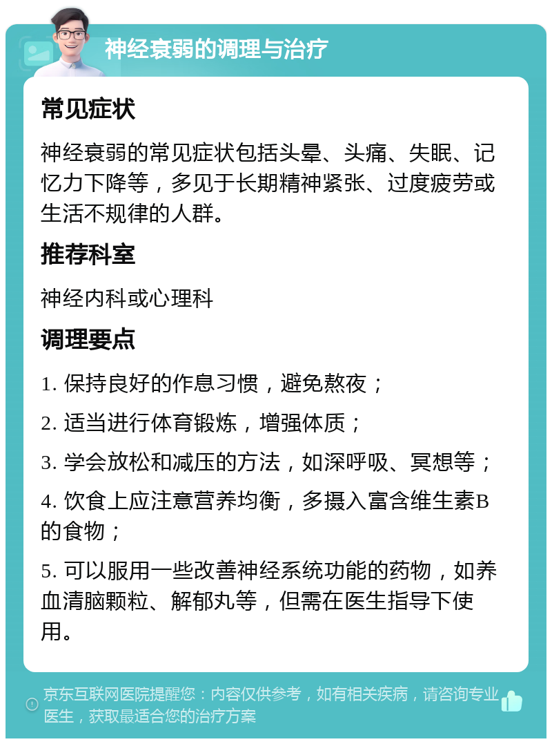 神经衰弱的调理与治疗 常见症状 神经衰弱的常见症状包括头晕、头痛、失眠、记忆力下降等，多见于长期精神紧张、过度疲劳或生活不规律的人群。 推荐科室 神经内科或心理科 调理要点 1. 保持良好的作息习惯，避免熬夜； 2. 适当进行体育锻炼，增强体质； 3. 学会放松和减压的方法，如深呼吸、冥想等； 4. 饮食上应注意营养均衡，多摄入富含维生素B的食物； 5. 可以服用一些改善神经系统功能的药物，如养血清脑颗粒、解郁丸等，但需在医生指导下使用。