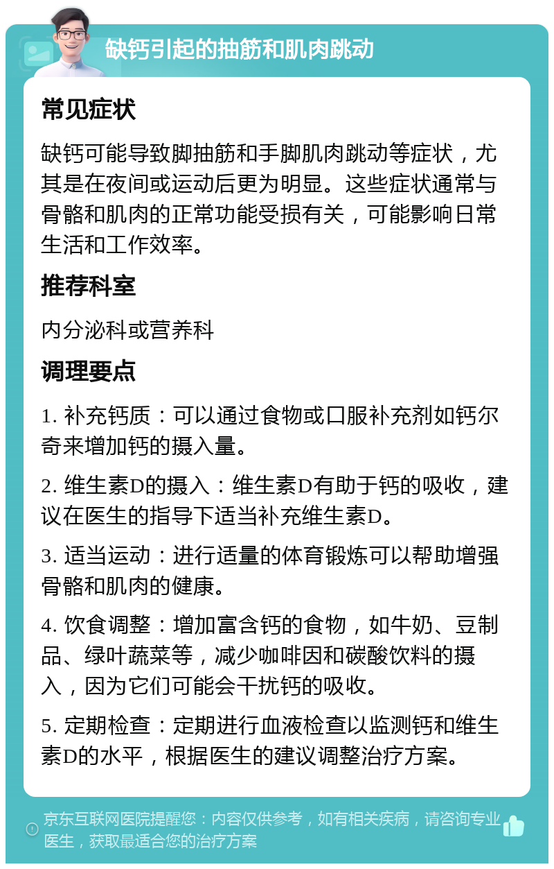 缺钙引起的抽筋和肌肉跳动 常见症状 缺钙可能导致脚抽筋和手脚肌肉跳动等症状，尤其是在夜间或运动后更为明显。这些症状通常与骨骼和肌肉的正常功能受损有关，可能影响日常生活和工作效率。 推荐科室 内分泌科或营养科 调理要点 1. 补充钙质：可以通过食物或口服补充剂如钙尔奇来增加钙的摄入量。 2. 维生素D的摄入：维生素D有助于钙的吸收，建议在医生的指导下适当补充维生素D。 3. 适当运动：进行适量的体育锻炼可以帮助增强骨骼和肌肉的健康。 4. 饮食调整：增加富含钙的食物，如牛奶、豆制品、绿叶蔬菜等，减少咖啡因和碳酸饮料的摄入，因为它们可能会干扰钙的吸收。 5. 定期检查：定期进行血液检查以监测钙和维生素D的水平，根据医生的建议调整治疗方案。