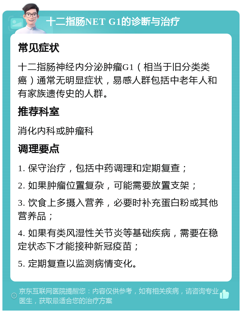 十二指肠NET G1的诊断与治疗 常见症状 十二指肠神经内分泌肿瘤G1（相当于旧分类类癌）通常无明显症状，易感人群包括中老年人和有家族遗传史的人群。 推荐科室 消化内科或肿瘤科 调理要点 1. 保守治疗，包括中药调理和定期复查； 2. 如果肿瘤位置复杂，可能需要放置支架； 3. 饮食上多摄入营养，必要时补充蛋白粉或其他营养品； 4. 如果有类风湿性关节炎等基础疾病，需要在稳定状态下才能接种新冠疫苗； 5. 定期复查以监测病情变化。