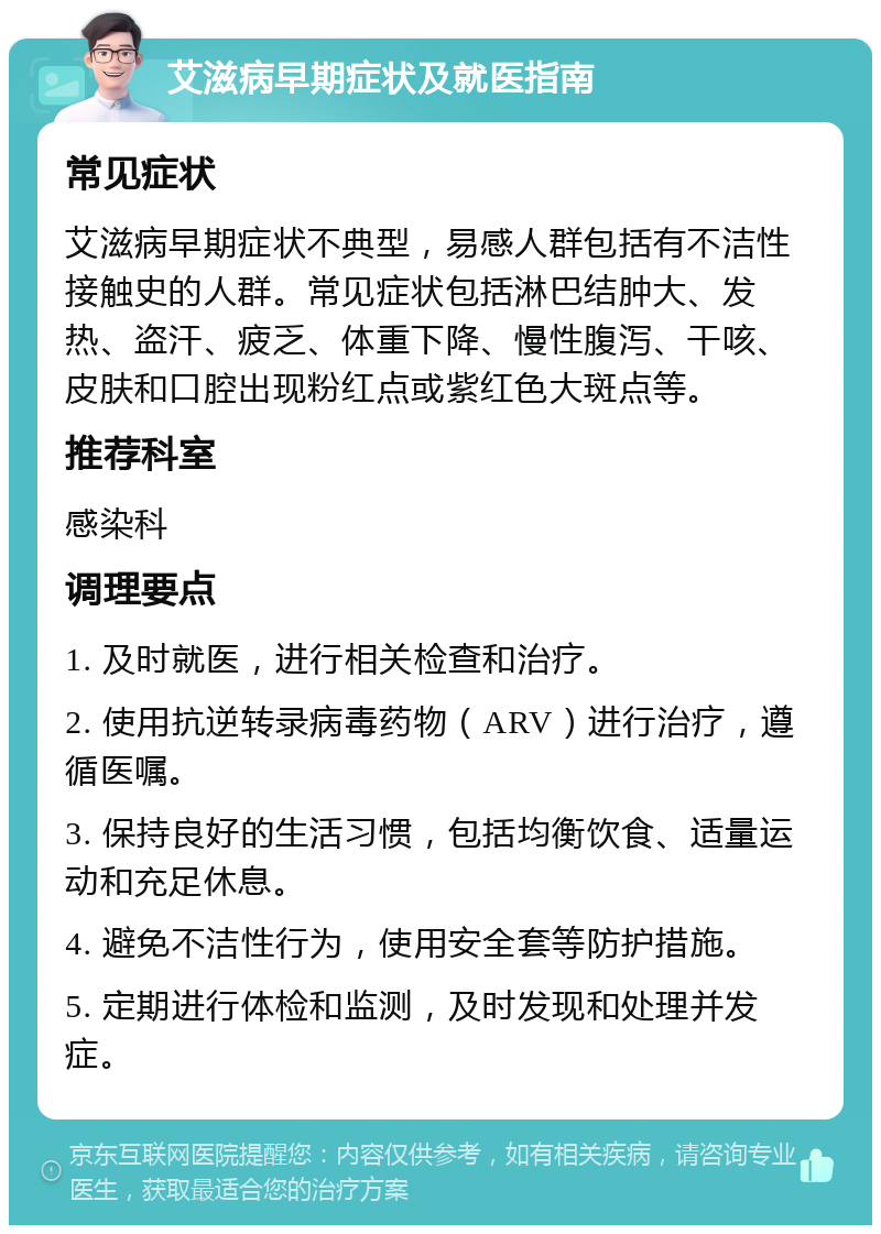 艾滋病早期症状及就医指南 常见症状 艾滋病早期症状不典型，易感人群包括有不洁性接触史的人群。常见症状包括淋巴结肿大、发热、盗汗、疲乏、体重下降、慢性腹泻、干咳、皮肤和口腔出现粉红点或紫红色大斑点等。 推荐科室 感染科 调理要点 1. 及时就医，进行相关检查和治疗。 2. 使用抗逆转录病毒药物（ARV）进行治疗，遵循医嘱。 3. 保持良好的生活习惯，包括均衡饮食、适量运动和充足休息。 4. 避免不洁性行为，使用安全套等防护措施。 5. 定期进行体检和监测，及时发现和处理并发症。