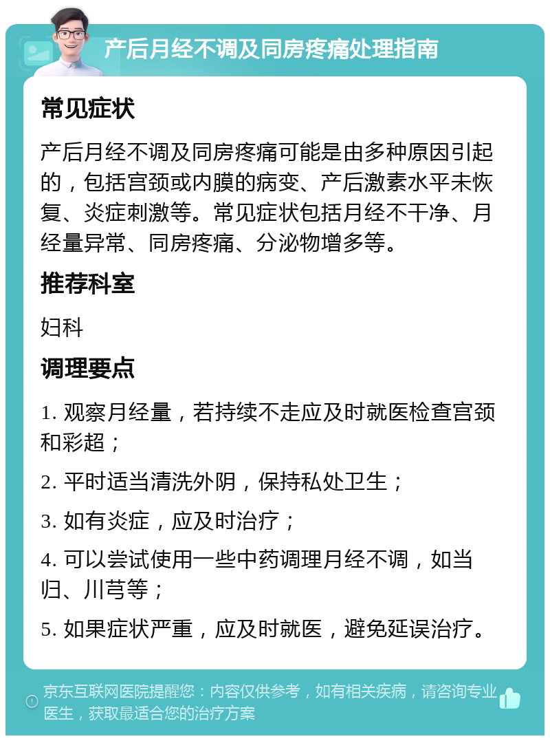 产后月经不调及同房疼痛处理指南 常见症状 产后月经不调及同房疼痛可能是由多种原因引起的，包括宫颈或内膜的病变、产后激素水平未恢复、炎症刺激等。常见症状包括月经不干净、月经量异常、同房疼痛、分泌物增多等。 推荐科室 妇科 调理要点 1. 观察月经量，若持续不走应及时就医检查宫颈和彩超； 2. 平时适当清洗外阴，保持私处卫生； 3. 如有炎症，应及时治疗； 4. 可以尝试使用一些中药调理月经不调，如当归、川芎等； 5. 如果症状严重，应及时就医，避免延误治疗。