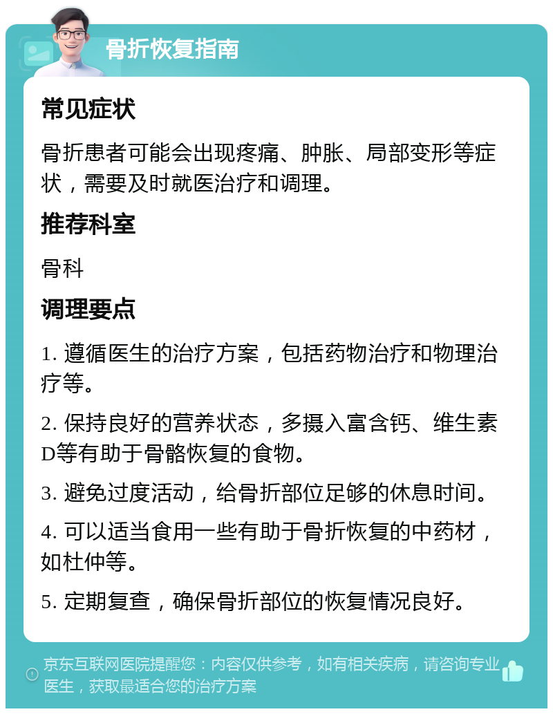 骨折恢复指南 常见症状 骨折患者可能会出现疼痛、肿胀、局部变形等症状，需要及时就医治疗和调理。 推荐科室 骨科 调理要点 1. 遵循医生的治疗方案，包括药物治疗和物理治疗等。 2. 保持良好的营养状态，多摄入富含钙、维生素D等有助于骨骼恢复的食物。 3. 避免过度活动，给骨折部位足够的休息时间。 4. 可以适当食用一些有助于骨折恢复的中药材，如杜仲等。 5. 定期复查，确保骨折部位的恢复情况良好。