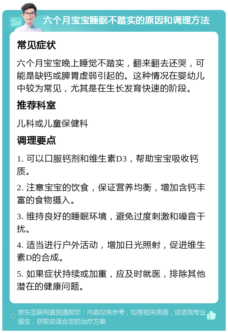 六个月宝宝睡眠不踏实的原因和调理方法 常见症状 六个月宝宝晚上睡觉不踏实，翻来翻去还哭，可能是缺钙或脾胃虚弱引起的。这种情况在婴幼儿中较为常见，尤其是在生长发育快速的阶段。 推荐科室 儿科或儿童保健科 调理要点 1. 可以口服钙剂和维生素D3，帮助宝宝吸收钙质。 2. 注意宝宝的饮食，保证营养均衡，增加含钙丰富的食物摄入。 3. 维持良好的睡眠环境，避免过度刺激和噪音干扰。 4. 适当进行户外活动，增加日光照射，促进维生素D的合成。 5. 如果症状持续或加重，应及时就医，排除其他潜在的健康问题。