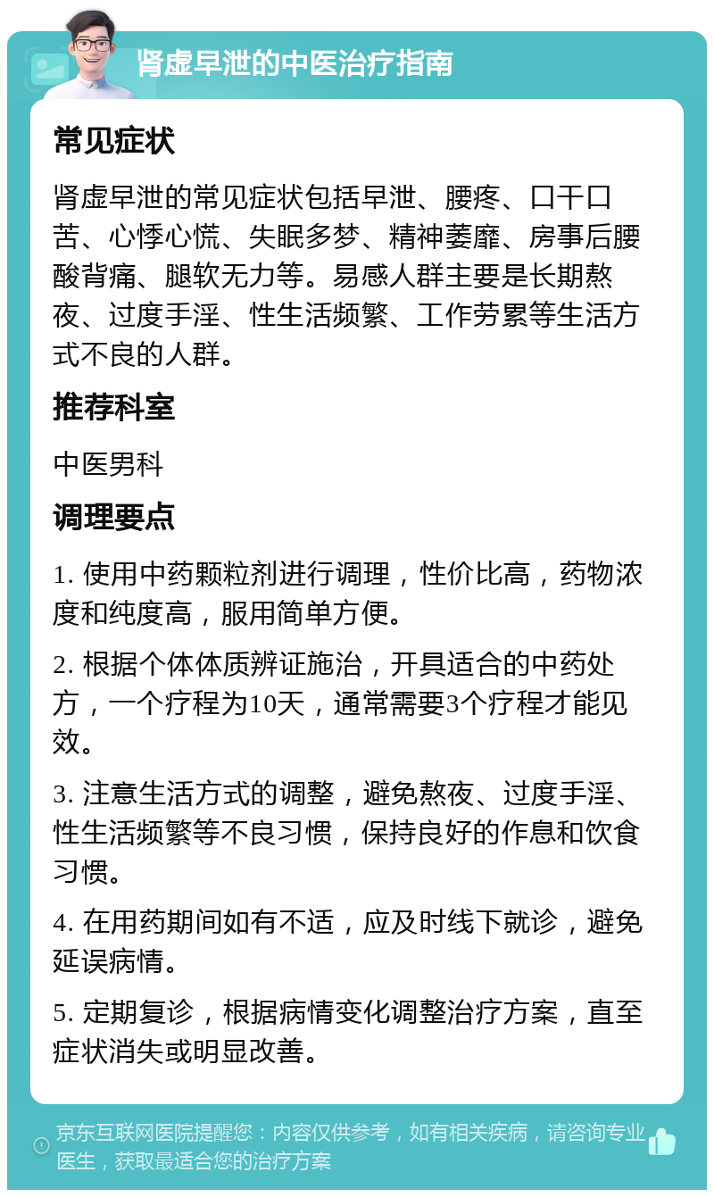 肾虚早泄的中医治疗指南 常见症状 肾虚早泄的常见症状包括早泄、腰疼、口干口苦、心悸心慌、失眠多梦、精神萎靡、房事后腰酸背痛、腿软无力等。易感人群主要是长期熬夜、过度手淫、性生活频繁、工作劳累等生活方式不良的人群。 推荐科室 中医男科 调理要点 1. 使用中药颗粒剂进行调理，性价比高，药物浓度和纯度高，服用简单方便。 2. 根据个体体质辨证施治，开具适合的中药处方，一个疗程为10天，通常需要3个疗程才能见效。 3. 注意生活方式的调整，避免熬夜、过度手淫、性生活频繁等不良习惯，保持良好的作息和饮食习惯。 4. 在用药期间如有不适，应及时线下就诊，避免延误病情。 5. 定期复诊，根据病情变化调整治疗方案，直至症状消失或明显改善。