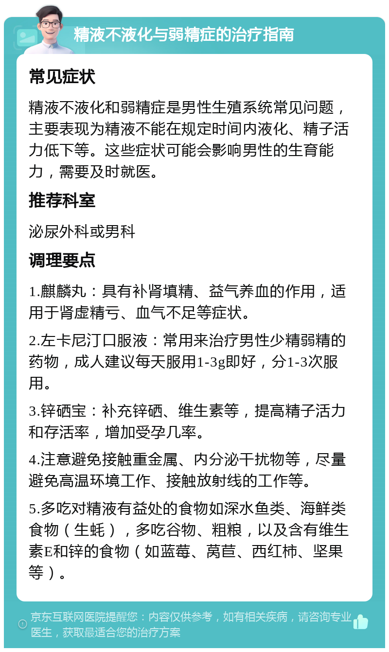 精液不液化与弱精症的治疗指南 常见症状 精液不液化和弱精症是男性生殖系统常见问题，主要表现为精液不能在规定时间内液化、精子活力低下等。这些症状可能会影响男性的生育能力，需要及时就医。 推荐科室 泌尿外科或男科 调理要点 1.麒麟丸：具有补肾填精、益气养血的作用，适用于肾虚精亏、血气不足等症状。 2.左卡尼汀口服液：常用来治疗男性少精弱精的药物，成人建议每天服用1-3g即好，分1-3次服用。 3.锌硒宝：补充锌硒、维生素等，提高精子活力和存活率，增加受孕几率。 4.注意避免接触重金属、内分泌干扰物等，尽量避免高温环境工作、接触放射线的工作等。 5.多吃对精液有益处的食物如深水鱼类、海鲜类食物（生蚝），多吃谷物、粗粮，以及含有维生素E和锌的食物（如蓝莓、莴苣、西红柿、坚果等）。