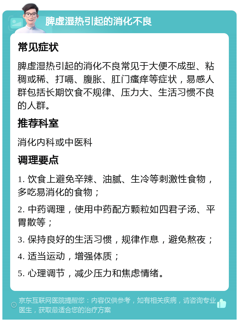 脾虚湿热引起的消化不良 常见症状 脾虚湿热引起的消化不良常见于大便不成型、粘稠或稀、打嗝、腹胀、肛门瘙痒等症状，易感人群包括长期饮食不规律、压力大、生活习惯不良的人群。 推荐科室 消化内科或中医科 调理要点 1. 饮食上避免辛辣、油腻、生冷等刺激性食物，多吃易消化的食物； 2. 中药调理，使用中药配方颗粒如四君子汤、平胃散等； 3. 保持良好的生活习惯，规律作息，避免熬夜； 4. 适当运动，增强体质； 5. 心理调节，减少压力和焦虑情绪。