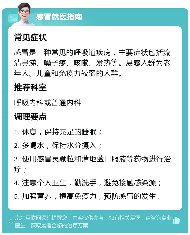 感冒就医指南 常见症状 感冒是一种常见的呼吸道疾病，主要症状包括流清鼻涕、嗓子疼、咳嗽、发热等。易感人群为老年人、儿童和免疫力较弱的人群。 推荐科室 呼吸内科或普通内科 调理要点 1. 休息，保持充足的睡眠； 2. 多喝水，保持水分摄入； 3. 使用感冒灵颗粒和蒲地蓝口服液等药物进行治疗； 4. 注意个人卫生，勤洗手，避免接触感染源； 5. 加强营养，提高免疫力，预防感冒的发生。